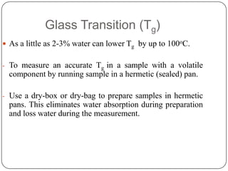 Glass Transition (Tg)
 As a little as 2-3% water can lower Tg by up to 100oC.


- To measure an accurate Tg in a sample with a volatile
  component by running sample in a hermetic (sealed) pan.

- Use a dry-box or dry-bag to prepare samples in hermetic
  pans. This eliminates water absorption during preparation
  and loss water during the measurement.
 