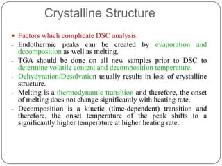 Crystalline Structure
 Factors which complicate DSC analysis:
- Endothermic peaks can be created by evaporation and
    decomposition as well as melting.
-   TGA should be done on all new samples prior to DSC to
    determine volatile content and decomposition temperature.
-   Dehydyration/Desolvation usually results in loss of crystalline
    structure.
-   Melting is a thermodynamic transition and therefore, the onset
    of melting does not change significantly with heating rate.
-   Decomposition is a kinetic (time-dependent) transition and
    therefore, the onset temperature of the peak shifts to a
    significantly higher temperature at higher heating rate.
 