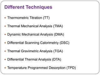 Different Techniques

 Thermometric Titration (TT)

 Thermal Mechanical Analysis (TMA)

 Dynamic Mechanical Analysis (DMA)

 Differential Scanning Calorimetriy (DSC)

 Thermal Gravimetric Analysis (TGA)

 Differential Thermal Analysis (DTA)

 Temperature Programmed Desorption (TPD)
 