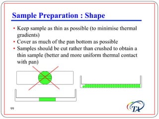 Sample Preparation : Shape
 • Keep sample as thin as possible (to minimise thermal
   gradients)
 • Cover as much of the pan bottom as possible
 • Samples should be cut rather than crushed to obtain a
   thin sample (better and more uniform thermal contact
   with pan)




99
 