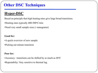 Other DSC Techniques
Hyper-DSC
Based on principle that high heating rates give large broad transitions.
•Heating rates typically 400-500oC/min
•Need very small sample sizes (~nanograms)


Good for:
•A quick overview of new sample
•Picking out minute transition


Poor for:
•Accuracy: transitions can be shifted by as much as 40oC
•Repeatabiliy: Very sensitive to thermal lag.
 