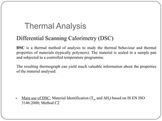 Thermal Analysis
Differential Scanning Calorimetry (DSC)
DSC is a thermal method of analysis to study the thermal behaviour and thermal
properties of materials (typically polymers). The material is sealed in a sample pan
and subjected to a controlled temperature programme.

The resulting thermograph can yield much valuable information about the properties
of the material analysed.




   Main use of DSC: Material Identification (Tm and Hf) based on IS EN ISO
    3146:2000; Method C2
 