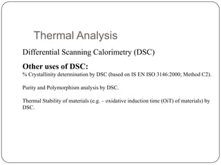 Thermal Analysis
Differential Scanning Calorimetry (DSC)
Other uses of DSC:
% Crystallinity determination by DSC (based on IS EN ISO 3146:2000; Method C2).

Purity and Polymorphism analysis by DSC.

Thermal Stability of materials (e.g. – oxidative induction time (OiT) of materials) by
DSC.
 