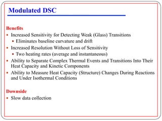 Modulated DSC

Benefits
 Increased Sensitivity for Detecting Weak (Glass) Transitions
    Eliminates baseline curvature and drift
 Increased Resolution Without Loss of Sensitivity
    Two heating rates (average and instantaneous)
 Ability to Separate Complex Thermal Events and Transitions Into Their
  Heat Capacity and Kinetic Components
 Ability to Measure Heat Capacity (Structure) Changes During Reactions
  and Under Isothermal Conditions

Downside
 Slow data collection
 
