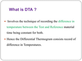 What is DTA ?

 Involves the technique of recording the difference in

 temperature between the Test and Reference material
 time being constant for both.

 Hence the Differential Thermogram consists record of

 difference in Temperatures.
 