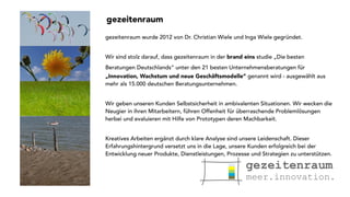 gezeitenraum 
gezeitenraum wurde 2012 von Dr. Christian Wiele und Inga Wiele gegründet. 
Wir sind stolz darauf, dass gezeitenraum in der brand eins studie „Die besten 
Beratungen Deutschlands“ unter den 21 besten Unternehmensberatungen für 
„Innovation, Wachstum und neue Geschäftsmodelle“ genannt wird - ausgewählt aus 
mehr als 15.000 deutschen Beratungsunternehmen. 
Wir geben unseren Kunden Selbstsicherheit in ambivalenten Situationen. Wir wecken die 
Neugier in ihren Mitarbeitern, führen Offenheit für überraschende Problemlösungen 
herbei und evaluieren mit Hilfe von Prototypen deren Machbarkeit. 
Kreatives Arbeiten ergänzt durch klare Analyse sind unsere Leidenschaft. Dieser 
Erfahrungshintergrund versetzt uns in die Lage, unsere Kunden erfolgreich bei der 
Entwicklung neuer Produkte, Dienstleistungen, Prozesse und Strategien zu unterstützen. 
 