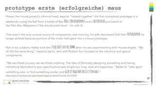 ©2013 gezeitenraum 
prototype erste (erfolgreiche) maus 
Hovey, the mouse project’s informal head, says he “hacked together” the first conceptual prototype in a 
weekend—using the ball from a bottle of Ban Roll-On deodorant and a butter dish purchased at 
the Palo Alto Walgreens (“the mouse parts store”, he calls it). 
That wasn’t the only unusual source of components: one morning, his wife discovered that their refrigerator no 
longer worked because portions of the motor had gone into a mouse prototype. 
Not to be outdone, Kelley took the stick shift off his BMW when he was experimenting with mouse shapes. “We 
all did the same thing,” explains Sachs, who with Rickson Sun focused on the electrical and optical 
components. 
“We sacrificed circuitry, we sacrificed anything. The idea of [formally] designing something and having 
everything fabricated to your specifications was simply too long, slow and expensive.” Better to “take apart 
something else, or find something similar, and glue it together or cut it in half.” 
http://alumni.stanford.edu/get/page/magazine/article/?article_id=37694 
21 
 