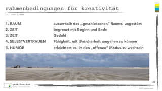 ©2013 gezeitenraum 
rahmenbedingungen für kreativität 
1. RAUM ausserhalb des „geschlossenen“ Raums, ungestört 
2. ZEIT begrenzt mit Beginn und Ende 
3. ZEIT Geduld 
4. SELBSTVERTRAUEN Fähigkeit, mit Unsicherheit umgehen zu können 
5. HUMOR erleichtert es, in den „offenen“ Modus zu wechseln 
23 
lt. John Cleese 
 