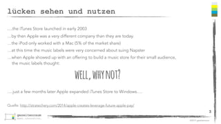 ©2013 gezeitenraum 
lücken sehen und nutzen 
…the iTunes Store launched in early 2003 
…by then Apple was a very different company than they are today. 
…the iPod only worked with a Mac (5% of the market share) 
…at this time the music labels were very concerned about suing Napster 
…when Apple showed up with an offering to build a music store for their small audience, 
the music labels thought: 
well, why not? 
….just a few months later Apple expanded iTunes Store to Windows…. 
Quelle: http://stratechery.com/2014/apple-creates-leverage-future-apple-pay/ 
3 
 