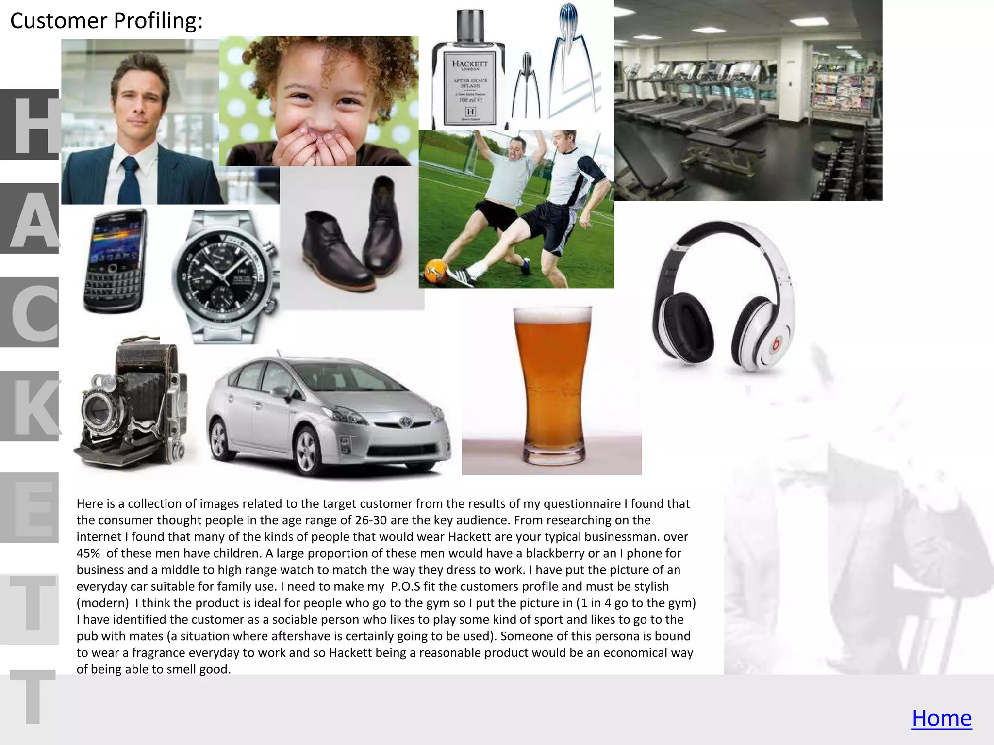 H
C
A
T
T
E
K
Brand Profiling:
Hackett is a traditional British brand, it cleverly uses fashion in a niece way to make
the target audience a broad range. It uses a classic racing theme and the brand is
linked to Aston martin. Despite its high status and business partners Hackett remains
a brand aimed at middle class and your average person. I can use Hackett's subtle
colour scheme of whites, blacks and greys to put my point of sale in shops where it
will suit its surroundings, such as:
-House of Fraser
-John Lewis
-Debenhams
-Heals
-and many more
However the simple colours mean the brand is versatile and can be put in stores that
aren't perhaps so stylish such as boots, Superdrug and specialist shops such as the
perfume shop.
Hackett is like the British version of Ralph Lauren and when you see something with
the Hackett logo on it you think it is valuable because it is quality, well made products
which is representative of peoples attitude to British industry.
 