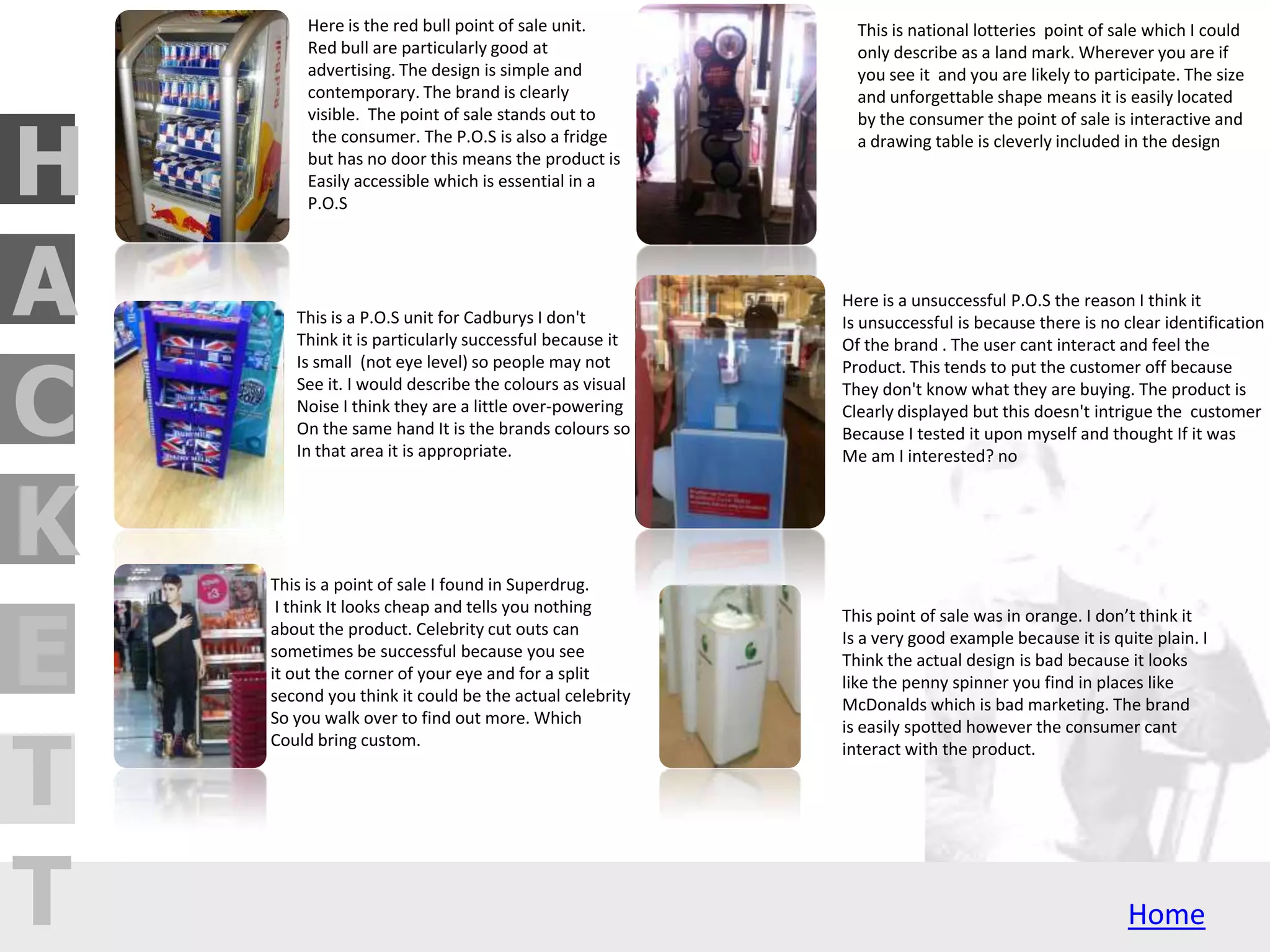 H
C
A
T
T
E
K
Here is the red bull point of sale unit.
Red bull are particularly good at
advertising. The design is simple and
contemporary. The brand is clearly
visible. The point of sale stands out to
the consumer. The P.O.S is also a fridge
but has no door this means the product is
Easily accessible which is essential in a
P.O.S
This is a P.O.S unit for Cadburys I don't
Think it is particularly successful because it
Is small (not eye level) so people may not
See it. I would describe the colours as visual
Noise I think they are a little over-powering
On the same hand It is the brands colours so
In that area it is appropriate.
This is national lotteries point of sale which I could
only describe as a land mark. Wherever you are if
you see it and you are likely to participate. The size
and unforgettable shape means it is easily located
by the consumer the point of sale is interactive and
a drawing table is cleverly included in the design
Here is a unsuccessful P.O.S the reason I think it
Is unsuccessful is because there is no clear identification
Of the brand . The user cant interact and feel the
Product. This tends to put the customer off because
They don't know what they are buying. The product is
Clearly displayed but this doesn't intrigue the customer
Because I tested it upon myself and thought If it was
Me am I interested? no
This point of sale was in orange. I don’t think it
Is a very good example because it is quite plain. I
Think the actual design is bad because it looks
like the penny spinner you find in places like
McDonalds which is bad marketing. The brand
is easily spotted however the consumer cant
interact with the product.
This is a point of sale I found in Superdrug.
I think It looks cheap and tells you nothing
about the product. Celebrity cut outs can
sometimes be successful because you see
it out the corner of your eye and for a split
second you think it could be the actual celebrity
So you walk over to find out more. Which
Could bring custom.
 