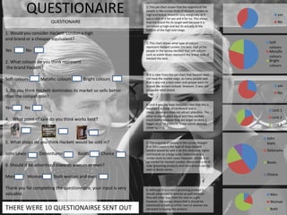 QUESTIONAIRE                                           1: This pie chart shows that the majority of the
                                                                 people in the survey think of Hackett London as
                                                                 high end brand, however only marginally as it
                                                                 was a ratio of 6 for yes and 4 for no. This shows
                                                                                                                                 yes
                       QUESTIONAIRE                              that the brand fits its target well because it is               No
                                                                 perceived as high end but its actually at the
                                                                 bottom of the high end range.
1. Would you consider Hackett London a high
end brand or a cheaper equivalent?
                                                                 2: This chart shows what type of colours                 Soft
                                                                 represent Hackett London the best. Half of the           colours
Yes       No                                                     people in the survey decided that soft colours           Metallic
                                                                 such as subtle blues represent the brand style of
                                                                 Hackett the best.
                                                                                                                          colours
2. What colours do you think represent                                                                                    Bright
                                                                                                                          colours
the brand Hackett?
                                                                 3: It is clear from this pie chart that Hackett does
Soft colours      Metallic colours       Bright colours          not have the market edge, as many people said
                                                                 that is was not a best seller and people went for
                                                                 brands like Armani instead. However, it was still               yes
3. Do you think Hackett dominates its market so sells better     a popular retail brand.
                                                                                                                                 No
than the competition?
                                                                 4: Unit 1 was the least favourite I feel that this is
Yes       No                                                     because it is made of cardboard and is
                                                                 cheap, plane and does not attract attention. The
                                                                                                                            Unit 1
                                                                 other to stands were equal and they worked                 Unit 2
4. What point of sale do you think works best?                   much better because they are larger so store a
                                                                 bigger range of products, these stands also use            Unit 3
                                                                 clever lighting.


                                                                                                                         John
5. What shops do you think Hackett would be sold in?             5: The majority of people in the survey thought         lewis
                                                                 that John Lewis is the type of shop Hackett
                                                                 London would be sold in as this store sells higher      Debinams
John Lewis       Debenhams           Boots        Choice         end brands on a large scale. Debenhams is a
                                                                 similar store to John Lewis however, choice is to
                                                                 up market for Hackett London. Boots sells a lot of      Boots
6. Should it be advertised towards woman or men?                 male grooming products and most brands can be
                                                                 seen in Boots stores.
                                                                                                                         Choice
Men          Woman      Both woman and men

Thank you for completing the questionnaire, your input is very   6: Although it is a men's grooming product it
valuable.                                                        should advertised to woman as well because               Men
                                                                 they will often buy them for men as a gift
                                                                 however, the survey shows that it should be              Woman
                                                                 advertised to both so either men or woman are
THERE WERE 10 QUESTIONAIRSE SENT OUT                             attracted to buying the product.                         Both
 