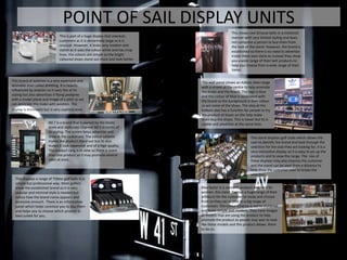 POINT OF SAIL DISPLAY UNITS
                                                                                                       This shows Levi Strouse belts in a cluttered
                                This is part of a huge display that interests                          manner with very limited styling and does
                                customers as it is abnormally large so it is                           not compulse a person to buy them from
                                unusual. However, it looks very modern and                             the look of the stand. However, the brand is
                                stylish as it uses the colour white and has crisp                      established so there is no need to advertise
                                lines. the colours are simple so the bright                            inside there own store so instead they show
                                coloured shoes stand out more and look better.                         you a wide range of their belt products to
                                                                                                       help you choose from a wide range of their
                                                                                                       items.

This brand of watches is a very expensive and                                       This wall panel shows an Adidas shoe range
desirable bran called Breitling. It is heavily                                      with a screen at the centre to help promote
influenced by aviation so it uses this at its                                       the shoes and the brand. The logo is blue
styling but also advertises it flying pedigree                                      and this colour of blue is associated with
with a model plane and image of a pilot so we                                       the brand so the background is their colour
can associate the make with aviation. The                                           as are some of the shoes. The step at the
display is minimalist but is very sophisticated.                                    bottom also has a function for people to try
                                                                                    the product of shoes on the help make
                                                                                    them buy the shoes. This is clever but its is
                         N0 7 Is a brand that is owned by the boots                 usable and advertise at the same time.
                         store and replicates Channel N0 5 in terms of
                         its styling. The screen helps advertise and
                         draw in the customers. The colour scheme                                                   This stand displays golf clubs which allows the
                         makes the product stand out but its also                                                   user to identify the brand and look through the
                         makes it look expensive and of a high quality.                                             selection for the club they are looking for, it is a
                         The product rang is in view so there is more                                               very interactive display as it is easy to pic up the
                         than one product so it may promote several                                                 products and to view the range. The size of
                         sales at once.                                                                             these displays may also impress the customer
                                                                                                                    and the stand can be seen from a distance to
                                                                                                                    help draw the customer over to brows the
                                                                                                                    selection.
  This displays a range of Titleist golf balls in a
  simple but professional way. Most golfers
  know the established brand so it is very                                          Max factor is a cosmetic product designed for
  popular and minimal style is needed but                                           women, this stand displays a huge range of their
  notice how the brand name appears and                                             products for the customer to study and choose
  excessive amount. There is an information                                         from so they can appeal to a big range of
  panel which helps convince you to buy them                                        customers. The colour scheme is not to cluttered
  and helps you to choose which product is                                          and looks simple and modern. They have images
  best suited for you.                                                              of models that are using the product to help
                                                                                    promote the product as people may wan to look
                                                                                    like these models and this product allows them
                                                                                    to do so.
 