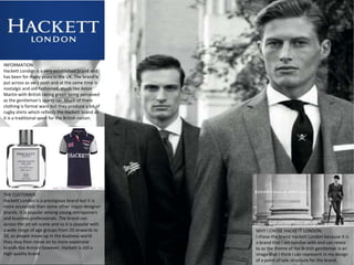 INFORMATION:
Hackett London is a very established brand and
has been for many years in the UK. The brand is
put across as very posh and at the same time is
nostalgic and old-fashioned, much like Aston
Martin with British racing green being perceived
as the gentleman's sports car. Much of there
clothing is formal ware but they produce a lot of
rugby shirts which reflects the Hackett brand as
it is a traditional sport for the British nation.




THE CUSTOMER:
Hackett London is a prestigious brand but it is
more accessible then some other major designer
brands. It is popular among young ontraponers
and business professionals. The brand can
access the jet set scene and so it is popular with
a wide range of age groups from 20 onwards to        WHY I CHOSE HACKETT LONDON:
50, as people move up in the business world          I chose the brand Hackett London because it is
they may then move on to more expensive              a brand that I am familiar with and can relate
brands like Armani however, Hackett is still a       to as the theme of the British gentleman is an
high quality brand.                                  image that I think I can represent in my design
                                                     of a point of sale structure for the brand.
 
