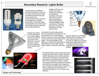Secondary Research: Lights Bulbs
Th h h f diff t
Halogen bulbs are very
Through research of different
bulbs and how effective each one
is, I have found these very bright
and efficient bulbs that also give
out less heat and is
environmentally friendly therefore
specific and contain
halogen gas allowing it
to increase the
brightness of the bulb .
The bulb can work in
higher temperaturesy y
not damaging any materials
surrounding it. These light bulbs
are appropriate to my furniture as I
want a bright ambience light with
minimal heat generation.
higher temperatures
without damaging and
increased lifespan unlike
normal bulbs. Therefore
the bulb is working more
efficiently for a longer
i d f ti
Perhaps this lighting
is more appropriate,
as it covers a bigger
area and will light up
period of time.
Led stands for Light Emitting Diode
bulb. The electricity consumption is very
low therefore more environmentally
friendly. However, it must incorporate a
Diacrylic lighting is a completely
different source of lighting. Thisarea and will light up
my furniture more
efficiently. It can also
be faced in certain
directions allowing it
to be a specific point
f li ht
circuit and the costs of purchase will be
higher. The big advantage of LED
lighting is a long life and high efficiency
using between 2 and 6 Volts making
them a cheap and attractive alternative.
g g
type of light consumes huge
amounts of voltage and produces
phenomenal light performance. It
is usually produced outside
nightclubs or for decorating a
buildingof light. building.
A fluorescent light or tube, contains gas which
charges the bulb. Within the light a chemical
reaction takes place when adding electricity.reaction takes place when adding electricity.
The atoms from the gas move around with
great speed producing the light we can see.
Due to this mechanism the lamp is initially
more expensive at the purchase but then has a
low electrical consumption and a longer life
span compared to original bulbs This type of
Design and Technology
span compared to original bulbs. This type of
bulb is usually used in commercial and
industrial buildings due to the energy saving
efficiency.
 
