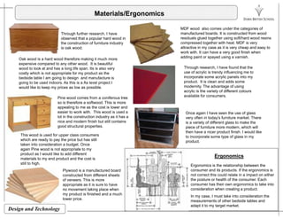 Materials/Ergonomics
MDF wood also comes under the categories of
Through further research, I have
observed that a popular hard wood in
the construction of furniture industry
is oak wood.
MDF wood also comes under the categories of
manufactured boards. It is constructed from wood
residuals glued together using soft/hard wood resins
compressed together with heat. MDF is very
attractive in my case as it is very cheap and easy to
work with. It can have a very good finish when
adding paint or spayed using a varnish
Oak wood is a hard wood therefore making it much more
expensive compared to any other wood. It is beautiful
wood to look at and has a long life span. Its is also very
costly which is not appropriate for my product as the
bedside table I am going to design and manufacture is
going to be used indoors As this is a As level project I
adding paint or spayed using a varnish.
Through research, I have found that the
use of acrylic is trendy influencing me to
incorporate some acrylic panels into my
product. It is clean and adds somegoing to be used indoors. As this is a As level project I
would like to keep my prices as low as possible.
Pine wood comes from a coniferous tree
so is therefore a softwood. This is more
appealing to me as the cost is lower and
product. It is clean and adds some
modernity. The advantage of using
acrylic is the variety of different colours
available for consumers.
easier to work with. This wood is used a
lot in the construction industry as it has a
nice and modern finish but still contains
good structural properties.
This wood is used for upper class consumers
Once again I have seen the use of glass
very often in today's furniture market. There
is a variety of different glass to make the
piece of furniture more modern, which will
then have a nicer product finish. I would like
to incorporate some type of glass in myThis wood is used for upper class consumers
which are ready to pay the price but has still
taken into consideration a budget. Once
again Pine wood is not appropriate to my
product as I would like to add different
materials to my end product and the cost is
still to high
to incorporate some type of glass in my
product.
Ergonomics
still to high.
Plywood is a manufactured board
constructed from different sheets
of veneers. This is more
appropriate as it is sure to have
no movement taking place when
Ergonomics is the relationship between the
consumer and its products. If the ergonomics is
not correct this could relate in a impact on either
the posture or health of the consumer. Each
consumer has their own ergonomics to take into
consideration when creating a product
Design and Technology
no movement taking place when
my product is finished and a much
lower price.
consideration when creating a product.
In my case, I must take into consideration the
measurements of other bedside tables and
adapt it to my target market.
 