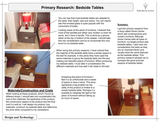 Primary Research: Bedside Tables
You can see that most bedside tables are adapted to
the beds; their height, size and colour. You can clearly
see that smoked glass is quite popular with the
consumers of today.
Looking closer at this piece of furniture, I realized that
Summary:
I got this primary research from
a shop called Home Centre
most of the handles are either very modern or even for
some, don’t have a handle. This is done by a groove
either at the top or bottom of the drawer. I should take
this into consideration and try to incorporate this nice
touch to my bedside table.
a shop called Home Centre
which sell contemporarily and
modern furniture. Although
Home Centre sells all types of
furniture, my target product was
bedside tables. I also took into
id ti th b d th
When doing this primary research, I have noticed that
the majority of the bedside table have a similar aspect to
the bed for example, in this photo they have used the
same materials to group the bedside table and the bed,
making one beautiful peace of furniture When producing
consideration the beds as they
are an important factor and
usually have the same features
as the bedside tables. This
primary research allowed me to
compare the good and badmaking one beautiful peace of furniture. When producing
my bedside table, I must take in consideration the
different materials and how well it will relate to the bed.
A l i thi i f f it I
p g
aspects of bedside tables.
Analysing this piece of furniture I
feel it is so unfortunate and a waste
of space to have a lamp. This lamp
represents a big problem as the
utility of this product is limited to a
simple bedside table. Perhaps it isMaterials/Construction and Costs p p
possible to integrate the light to the
piece of furniture without taking up
so much of space.
When looking at these products, which I found at
different shops, I should take into consideration the
cost of the materials, the aesthetics of the product,
the construction aspect of the product and the final
cost it is sold at. I will design my product, buy
i l b d id bl d d i
Materials/Construction and Costs
Design and Technology
materials, construct my bedside table and determine
the price when compared to my competitors.
 