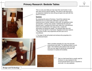 Primary Research: Bedside Tables
Thi i i t bl it h th f ti ItThis is a very nice table as it has more then one function. It can
also store and be used for lighting. This wood is oak wood and is
an expensive material but very strong and goes very well with this
piece of furniture.
Summary
By analysing this piece of furniture, I found this material very
attractive as it is a hard wood, although it could be more
expensive and a harder material to work with. Its aesthetics looks
are beautiful. Looking more closely I realised the this was just
layered wood. I suppose the frame was made from manufactured
board and covered with a thin layer of oak I made thisboard and covered with a thin layer of oak. I made this
assumption by feeling the weight. The bedside table was very
light; much too light for a hard wood. Suppliers do for two reasons
i. The price of oak is very expensive and will cost a lot to
manufacture
ii This layer of oak will protect and enhance the properties of aii. This layer of oak will protect and enhance the properties of a
manufactured board.
Here is another example of a very nice and wellp y
proportioned side table. The lighting problem occurs
again. This material (oak) seems to be occurring
over and over again by giving the consumer the
impression of quality and durability.
Oak is a hard wood that is usually used for
furniture it is very resistant to the
i t l f t d i b tif l t
Design and Technology
environmental factors and is a beautiful to
work with. It is very aesthetic.
 