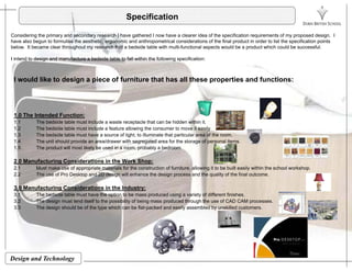 Specification
Considering the primary and secondary research I have gathered I now have a clearer idea of the specification requirements of my proposed design. IConsidering the primary and secondary research I have gathered I now have a clearer idea of the specification requirements of my proposed design. I
have also begun to formulise the aesthetic, ergonomic and anthropometrical considerations of the final product in order to list the specification points
below. It became clear throughout my research that a bedside table with multi-functional aspects would be a product which could be successful.
I intend to design and manufacture a bedside table to fall within the following specification:
I would like to design a piece of furniture that has all these properties and functions:
1.0 The Intended Function:
1.1 The bedside table must include a waste receptacle that can be hidden within it.
1.2 The bedside table must include a feature allowing the consumer to move it easily
1 3 The bedside table must have a source of light to illuminate that particular area of the room1.3 The bedside table must have a source of light, to illuminate that particular area of the room.
1.4 The unit should provide an area/drawer with segregated area for the storage of personal items.
1.5 The product will most likely be used in a room, probably a bedroom
2.0 Manufacturing Considerations in the Work Shop:
2 1 Must make use of appropriate materials for the construction of furniture allowing it to be built easily within the school workshop2.1 Must make use of appropriate materials for the construction of furniture, allowing it to be built easily within the school workshop.
2.2 The use of Pro Desktop and 2D design will enhance the design process and the quality of the final outcome.
3.0 Manufacturing Considerations in the Industry:
3.1 The bedside table must have the option to be mass produced using a variety of different finishes.
3 2 The design must lend itself to the possibility of being mass produced through the use of CAD CAM processes3.2 The design must lend itself to the possibility of being mass produced through the use of CAD CAM processes.
3.3 The design should be of the type which can be flat-packed and easily assembled by unskilled customers.
Design and Technology
 