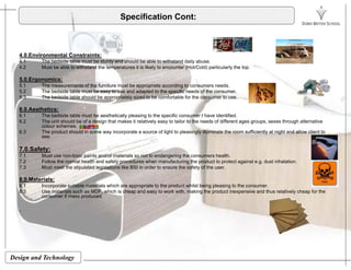 Specification Cont:
4.0.Environmental Constraints:
4.1 The bedside table must be sturdy and should be able to withstand daily abuse.
4.2 Must be able to withstand the temperatures it is likely to encounter (Hot/Cold) particularly the top.p y ( ) p y p
5.0.Ergonomics:
5.1 The measurements of the furniture must be appropriate according to consumers needs.
5.2 The bedside table must be easy to use and adapted to the specific needs of the consumer.
5.3 The bedside table should be appropriately sized to be comfortable for the consumer to use.
6.0.Aesthetics:
6.1 The bedside table must be aesthetically pleasing to the specific consumer I have identified.
6.2 The unit should be of a design that makes it relatively easy to tailor to the needs of different ages groups, sexes through alternative
colour schemes.
6.3 The product should in some way incorporate a source of light to pleasingly illuminate the room sufficiently at night and allow client to
see.
7.0.Safety:
7.1 Must use non-toxic paints and/or materials so not to endangering the consumers health.
7.2 Follow the normal health and safety procedures when manufacturing the product to protect against e.g. dust inhalation.
7 3 Must meet the stipulated legislations like BSI in order to ensure the safety of the user7.3 Must meet the stipulated legislations like BSI in order to ensure the safety of the user.
8.0.Materials:
8.1 Incorporate suitable materials which are appropriate to the product whilst being pleasing to the consumer.
8.3 Use materials such as MDF, which is cheap and easy to work with, making the product inexpensive and thus relatively cheap for the
consumer if mass produced.
.
Design and Technology
 