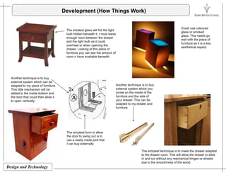 Development (How Things Work)
The smoked glass will hid the light
bulb hidden beneath it, I must leave
enough room between the drawer
and the light bulb as it could
overheat or when opening the
Could use coloured
glass or smoked
glass. This needs go
well with the piece of
furniture as it is a key
overheat or when opening the
drawer. Looking at this piece of
furniture you can see the amount of
room o have available beneath.
y
aesthetical aspect.
Another technique is to buy
external system which can be
adapted to my piece of furniture. Another technique is to buy
This little mechanism will be
added to the inside bottom and
the door that could then allow it
to open vertically.
external system which you
screw on the inside of the
furniture and the side of
your drawer. This can be
adapted to my drawer and
furniture.
The simplest form to allow
the door to swing out is to
use a ready made joint that
I can buy externally
The simplest technique is to make the drawer adapted
Design and Technology
The simplest technique is to make the drawer adapted
to the drawer room. This will allow the drawer to slide
in and out without any mechanical hinges or wheels
due to the smoothness of the wood.
 