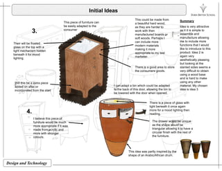 Initial Ideas
This piece of furniture can
This could be made from
a beautiful hard wood
SummaryThis piece of furniture can
be easily adapted to the
consumer
a beautiful hard wood,
as they are harder to
work with then
manufactured boards or
soft woods. Perhaps I
can include more
3.
Their will be frosted
Idea is very attractive
as it it is simple to
assemble and
manufacture allowing
me to include more
f ti th t I ldmodern materials
making it more
appropriate to my test
marketer.
Their will be frosted
glass on the top with a
light mechanism hidden
beneath it for mood
lighting.
functions that I would
like to introduce to this
product. Idea 2 is
again very
aesthetically pleasing
but looking at the
Will this be a extra piece
f I can adapt a bin which could be adapted
There is a good area to store
the consumers goods.
g
slanted sides seems a
very difficult to obtain
using a wood base
and is hard to make
using any other
material My chosenadded on after or
incorporated from the start
I can adapt a bin which could be adapted
to the back of this door, allowing the bin to
be lowered with the door when opened.
There is a piece of glass with
light beneath it once again
material. My chosen
idea is idea 3
4.
light beneath it once again
more for a mood lighting then
reading.
I believe this piece of
furniture would be much
more appropriate if it was
The drawer would be unique
as the shape would bemore appropriate if it was
made from acrylic and
more with stronger
colours.
triangular allowing it to have a
circular finish with the rest of
the furniture.
Design and Technology
This idea was partly inspired by the
shape of an Arabic/African drum.
 