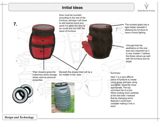 Initial Ideas
Door must be rounded
7. The smoked glass has a
light hidden beneath it
allowing the furniture to
according to the rest of the
furniture, perhaps I will have
to add layered wood and
sand it to allow the door to
be round and one with the
piece of furniture.
have a mood lighting
I thought that the
piece of furniture.
g
aesthetics on this one
was very important as it
is very modern, I believe
the these colours go well
with the furniture and its
targettarget
Summary:
Id 7 i diffi lt
Their drawers gives the
customers some storage
Beneath the drawer their will be a
bin hidden in the door.
Idea 7 is a very difficult
piece of furniture to create
using wood, perhaps using
a polymer would be more
appropriate. The top
reminded me of a tyre.
areas used as personal
properties.
y
When looking more carefully
at the bed side I realized
that by changing some
features I could even
consider making it into a
stool
Design and Technology
stool.
 