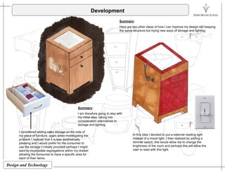 Development
Summary:
Here are two other ideas of how I can improve my design still keeping
the same structure but trying new ways of storage and lighting.
Summary:Summary:
I am therefore going to stay with
my initial idea, taking into
consideration alternatives to
storage and lighting.
In this idea I decided to put a external reading light
instead of a mood light. I then realized by adding a
dimmer switch, this would allow me to change the
brightness of the room and perhaps this will allow the
user to read with this light
I considered adding extra storage on the side of
my piece of furniture, again when investigating the
problem I realized that it is less aesthetically
pleasing and I would prefer for the consumer to
use the storage I initially provided perhaps I might
i i i hi d
Design and Technology
user to read with this light.want to incorporate segregations within my drawer
allowing the consumer to have a specific area for
each of their items.
 