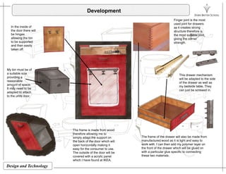 Development
Finger joint is the most
used joint for drawers
In the inside of
the door there will
be hinges
allowing the bin
to be supported
d th il
used joint for drawers
as it creates strong
structure therefore is
the most suitable joint,
giving the corner
strength.
and then easily
taken off.
My bin must be of
a suitable size
providing a
reasonable
amount of space.
This drawer mechanism
will be adapted to the side
of the drawer as well as
my bedside table They
It may need to be
adapted to attach
to the units door.
my bedside table. They
can just be screwed in.
Th f i d f dThe frame is made from wood
therefore allowing me to
simply adapt the support on
the back of the door which will
open horizontally making it
easy for the consumer to use.
The frame of the drawer will also be made from
manufactured wood as it is light and easy to
work with. I can then add my polymer layer on
the front of the drawer which will be glued on
Design and Technology
y
The outside of the door will be
covered with a acrylic panel
which I have found at IKEA.
with a particular glue specific to connecting
these two materials.
 
