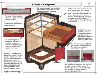 Further Development
The first panel will be consisted from my
acrylic polymer sheet with a recess
The smoked glass will sit on top of the
manufactured board and at the same acrylic polymer sheet with a recess
allowing me to place my smoked glass
within it. Both the acrylic sheet and the
smoked glass must be of the same
thickness. Perhaps beneath this layer I
will have to add a extra sheet of
The acrylic and manufactured
board is all one piece allowing
the top to come off
level as the acrylic in the recess
manufactured wood allowing me to place
the glass on top.
the top to come off.
The second panel will just seal
up the bulb and wires from the
drawer beneath it.
I will then have my next
door that will open
horizontally containing
my rubbish bin in the
inside. Front panel of bin
The front panels are made from the
acrylic sheets I bought externally,
I am considering not
including the last panel as
the drawer could just be
adapted beneath it as long as
there is the drawer runner
will be constructed the
same way as the drawer
By adding a plinth it protects
the piece of furniture from any
The rest will be made from
manufactured wood.
there is the drawer runner
adapted in the inside.
the piece of furniture from any
dust or water. By having this
gap from the floor it will allow
me not to worry, when my
friend cleans his room. It also
improves the structure at the
b tt f th b d id t bl
Having a panel at the bottom under my plinth
will again seal up the bottom from any dust
Design and Technology
bottom of the bedside table
decreasing the risk of any
cracks or the wood to rot.
will again seal up the bottom from any dust
or water that can damage my piece of
furniture. This panel will allow me to adapt
my casters at the bottom as there is
something to screw it into.
 