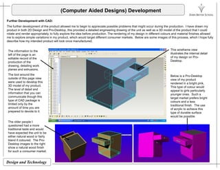 (Computer Aided Designs) Development
Further Development with CAD:
The further development of the product allowed me to begin to appreciate possible problems that might occur during the production. I have drawn my
product in both 2D Design and Pro-Desktop, this provided a detailed engineering drawing of the unit as well as a 3D model of the product that I could
rotate and render appropriately, to fully explore the idea before production. The rendering of my design in different colours and material finishes allowed
me to explore simple variations in my product, which would target different consumer markets. Below are some images of this process, which I hope fully
describe how my intended product will look once manufactured.
This wireframe view
illustrates the internal detail
of my design on Pro-
Desktop.
The information to the
left of the page is an
editable record of the
production of the
drawing, detailing work
planes and extrusions.
The tool around the
outside of this page view
were used to develop this
3D d l f d t
Below is a Pro-Desktop
view of my product
rendered in a bright pink.
3D model of my product.
The level of detail and
information that you can
communicate though this
type of CAD package is
limited only by the
This type of colour would
appeal to girls particularly
younger ones. Such a
target market prefers bright
colours and a less
traditional finish The usey y
amount of time you are
prepared to devote to it.
traditional finish. The use
of acrylic to achieve this
type of durable surface
would be possible.
The older people I
questioned had a morequestioned had a more
traditional taste and would
have expected the unit to be
either natural wood or fairly
bland if coloured. The Pro-
Desktop images to the right
h t l d fi i h
Design and Technology
show a natural wood finish
for such a consumer market.
 