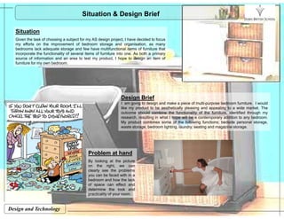Situation & Design Brief
Sit tiSituation
Given the task of choosing a subject for my AS design project, I have decided to focus
my efforts on the improvement of bedroom storage and organisation, as many
bedrooms lack adequate storage and few have multifunctional items of furniture that
incorporate the functionality of several items of furniture into one. As both a primary
source of information and an area to test my product, I hope to design an item of
furniture for my own bedroom.
Design Brief
I am going to design and make a piece of multi-purpose bedroom furniture. I would
like my product to be aesthetically pleasing and appealing to a wide market. They p y p g pp g
outcome should combine the functionality of the furniture, identified through my
research, resulting in what I hope will be a contemporary addition to any bedroom.
My product combines some of the following functions; bedside personal storage,
waste storage, bedroom lighting, laundry, seating and magazine storage.
Problem at hand
By looking at the picturey g p
on the right, we can
clearly see the problems
you can be faced with in a
bedroom and how the lack
of space can effect and
determine the look and
Design and Technology
determine the look and
practicality of your room.
 
