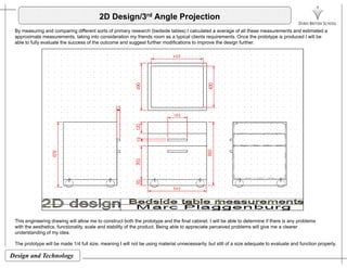 2D Design/3rd Angle Projection
By measuring and comparing different sorts of primary research (bedside tables) I calculated a average of all these measurements and estimated a
approximate measurements taking into consideration my friends room as a typical clients requirements Once the prototype is produced I will beapproximate measurements, taking into consideration my friends room as a typical clients requirements. Once the prototype is produced I will be
able to fully evaluate the success of the outcome and suggest further modifications to improve the design further.
This engineering drawing will allow me to construct both the prototype and the final cabinet. I will be able to determine if there is any problems
with the aesthetics, functionality, scale and stability of the product. Being able to appreciate perceived problems will give me a clearer
d t di f id
Design and Technology
understanding of my idea.
The prototype will be made 1/4 full size, meaning I will not be using material unnecessarily, but still of a size adequate to evaluate and function properly.
 