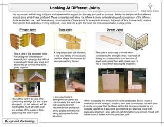 Looking At Different Joints
For my model I will be using butt joints and adhesives for support, as it is easy and quick to produce. Below this text you will find different
sorts of joints which I have produced These comparisons will allow me to have a clearer understanding and consideration of the differentsorts of joints which I have produced, These comparisons will allow me to have a clearer understanding and consideration of the different
joints available to me. I will be observing certain aspects of these joints, for example its strength, the length of time it takes me to produce
them and its final aesthetics. For my prototype I must look into a joint that is not too time consuming but is very strong.
Butt JointFinger Joint Dowel Joint
This is one of the strongest joints
not taking into consideration
dovetail joint. Although it is difficult
to construct it looks very good and
A very simple joint but effective,
is not very strong and is usually
used for simple construction for
example painting frames.
This joint is quite easy to make when
considering the strength it has. It consists of
drilling accurate holes in both sections of
wood and joining them with dowel pegs. It
has a clean finish keeping its propertiesallows lots of surface area to be
glued together.
has a clean finish keeping its properties.
I found this joint to be very time
consuming although it is one of the
strongest. I do not believe I will be
needing this much strength and I
am worried of the waste of time
I also used nails to
strengthen the corner but
unfortunately this joint does
not have the strength
required for the production
f j h f
When comparing the three joints I have constructed, I have made a
evaluation on the strength, simplicity and time consumption for each joint.
I clearly recognise that the dowel joint is the most appropriate for my
bedside cabinet as it was quick to construct and effective once both
Design and Technology
am worried of the waste of time
producing this type of joint.
of my project therefore not
being appropriate for this
situation.
bedside cabinet as it was quick to construct and effective once both
pieces put together. I also believe I can strengthen any corners I need with
either a nail or screw with this particular joint.
 