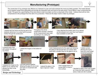Manufacturing (Prototype)
The construction of my prototype was effective as I followed my plan and build schedule the most accurately possible. The model allowed
me to prepare myself more adequately and provide the necessary tools and time for the parts which I found difficult when constructing theme to prepare myself more adequately and provide the necessary tools and time for the parts which I found difficult when constructing the
model. This gave me a good feeling of how and where to start my project, as this is a big scale of the model. I believe there will be more
complications to the prototype from the start of my production. These are the steps I took to make my prototype.
I started with the frame and the top part of my
bedside cabinet as it is a area hard to access
further through the construction.
Throughout the whole
construction process I checked
all the measurement were right
according to my cutting list.
I then attached the bottom part of my cabinet
as that allowed me to see how much space I
have available to work with.
I covered every holeI covered every hole
with plaster throughout
my project.
I added the hinges on the bottom of
door.
I took measurements for the upper part allowing
the glass to fall through then cut a exact other
piece with a smaller area for the glass to sit on.
I added corners
allowing the top to
have the most limited
movement possible.
I adapted the hinges to the I put both pieces together
ll i th l t it I l d h l i h I then sanded down any
Design and Technology
p g
bottom of my cabinet This
allowed the door to fall
horizontally.
allowing the glass to sit on one
and have no movement with
the other.
I placed the glass in the
type of groove I made.
I then sanded down any
excess MDF to have a
nice surface. I decided to apply a first coat of paint,
as I knew two were required. H&S I
wore a mask and did it outside.
 