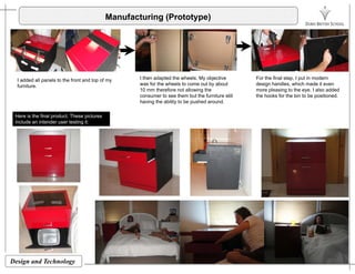 Manufacturing (Prototype)
I added all panels to the front and top of my
furniture.
I then adapted the wheels. My objective
was for the wheels to come out by about
10 mm therefore not allowing the
consumer to see them but the furniture still
having the ability to be pushed around.
For the final step, I put in modern
design handles, which made it even
more pleasing to the eye. I also added
the hooks for the bin to be positioned.
g y p
Here is the final product. These pictures
include an intender user testing it:
Design and Technology
 