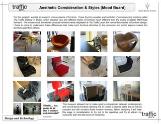 Aesthetic Consideration & Styles (Mood Board)
For this project I wanted to research unique pieces of furniture I have found a supplier and exhibiter of contemporary furniture calledFor this project I wanted to research unique pieces of furniture. I have found a supplier and exhibiter of contemporary furniture called
‘Via Traffic Gallery’ in Dubai, which displays rare and different styles of furniture much different from the widely available ‘IKEA-type
furniture’. The modern and sometimes unusual furniture trends displayed at ‘Via Traffic’ push the normal boundaries of furniture design.
I hope to come to understand these differences that make such furniture attractive to the consumer and which aspects makes this
furniture apart from others.
This museum allowed me to make good a comparison between contemporary
and conventional furniture allowing me to create a bedside table that is not too
Design and Technology
and conventional furniture allowing me to create a bedside table that is not too
complex and still contains these modern features. When designing I will keep
this page in consideration to try not to be repetitive and try to attract my
consumer with this little touch of modernity.
 