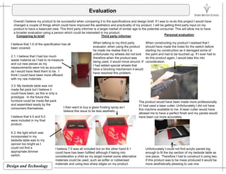 Evaluation
Overall I believe my product to be successful when comparing it to the specifications and design brief. If I was to re-do this project I would have
changed a couple of things which could have improved the aesthetics and practicality of my product. I will be getting third party input on my
product to have a balanced view. This third party informer is a target market of similar age to the potential consumer. This will allow me to have
a broader evaluation using a person which could be interested in my product.
I believe that 1 0 of the specification has all
Comparing to brief Personal evaluation
When talking to my third party When constructing my product I realised that I
Third party informer
I believe that 1.0 of the specification has all
been covered.
2.1: I believe that I had too much
waste material as I had to re-measure
and cut new pieces as my
evaluator, when using the product
he made me realise that it is
unfortunate my wheels did not lock
therefore when the product was
being used, it would move around. If
I had added special wheels that
should have made the holes for the switch before
starting my construction as it damaged some of
the paint and had to be touched up. If I ever had to
do this product again, I would take this into
consideration.
measurements were not as accurate
as I would have liked them to be. I
think I could have been more efficient
with my raw materials.
3.3: My bedside table was not
I had added special wheels that
have a blocking mechanism it would
have resolved this problem.
y
made flat pack but I believe it
could have been, as this is only a
prototype. In the future this
furniture could be made flat pack
and assembled easily by the
consumers themselves I then went to buy a glass frosting spray as I
The product would have been made more professionally
if I had used a laser cutter. Unfortunately I did not have
consumers themselves.
I believe that 4.0 and 5.0
were included in my final
product.
I then went to buy a glass frosting spray as I
believe this issue to be less aesthetic.
this machine available to me. A laser cutter would have
allowed me to have a perfect finish and my panels would
have been cut more accurately.
6.3: the light which was
incorporated in my
bedside table was to my
opinion too bright as I
could not find a
i di
I believe 7.0 was all included but on the other hand 8.1 Unfortunately I could not find acrylic panels big
Design and Technology
appropriate dimmer
switch.
could have has been fulfilled although if taking into
consideration a child as my target market some alternative
materials could be used, such as softer or rubberised
materials and using less sharp edges on my product.
y y p g
enough to fit the top section of my bedside table as
one piece. Therefore I had to construct it using two.
If this product was to be mass produced it would be
more aesthetically pleasing to use one.
 