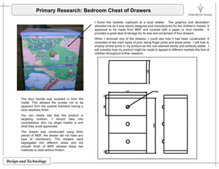 Primary Research: Bedroom Chest of Drawers
I found this bedside cupboard at a local retailer The graphics and decorationI found this bedside cupboard at a local retailer. The graphics and decoration
attracted me as it was clearly designed and manufactured for the children’s market. It
appeared to be made from MDF and covered with a paper or vinyl transfer. It
provided a great deal of storage for its size and comprised of four drawers.
When I removed one of the drawers, I could see how it had been constructed. It
consisted of two main types of joint, being finger joints and dowel joints. I will look toco s sted o t o a types o jo t, be g ge jo ts a d do e jo ts oo to
employ similar joints in my product as this one seemed sturdy and perfectly stable. I
will consider how my product might be made to appeal to different markets like that of
children throughout further research.
The door handle was screwed in from the
inside. This allowed the screws not to be
apparent from the outside therefore having a
nicer aesthetic finish.
You can clearly see that this product is
targeting children. I should take into
consideration who my target market is and
h t th ld i twhat they could appreciate.
The drawer was constructed using 9mm
pieces of MDF; the drawer did not have any
type of mechanism. The drawers were
segregated into different areas and the
smooth finish of MDF allowed these two
Design and Technology
smooth finish of MDF allowed these two
materials to slide without friction.
 