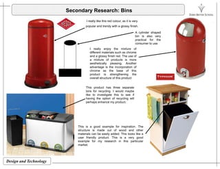 Secondary Research: Bins
I really like this red colour, as it is very
popular and trendy with a glossy finish.
A cylinder shaped
bin is also very
practical for the
consumer to use
I really enjoy the mixture of
different materials such as chrome
and a glossy finish red. The use of
a mixture of products is more
aesthetically pleasing Another
consumer to use
aesthetically pleasing. Another
advantage is the incorporation of
chrome as the base of this
product is strengthening the
overall structure of this product
This product has three separate
bins for recycling. I would maybe
like to investigate this to see if
having the option of recycling will
perhaps enhance my product.
Thi i d l f i i ti ThThis is a good example for inspiration. The
structure is made out of wood and other
materials can be easily added. This looks like a
user friendly product. This is a very good
example for my research in this particular
market.
Design and Technology
 