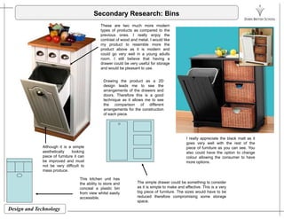 Secondary Research: Bins
These are two much more modern
types of products as compared to thetypes of products as compared to the
previous ones. I really enjoy the
contrast of wood and metal. I would like
my product to resemble more the
product above as it is modern and
could go very well in a young adults
room. I still believe that having a
drawer could be very useful for storage
and would be pleasant to use.
Drawing the product as a 2Dg p
design leads me to see the
arrangements of the drawers and
doors. Therefore this is a good
technique as it allows me to see
the comparison of different
arrangements for the constructionarrangements for the construction
of each piece.
Although it is a simple
aesthetically looking
piece of furniture it can
be improved and must
I really appreciate the black matt as it
goes very well with the rest of the
piece of furniture as you can see. You
also could have the option to change
colour allowing the consumer to have
more optionsp
not be very difficult to
mass produce.
The simple drawer could be something to consider
as it is simple to make and effective. This is a very
more options.
This kitchen unit has
the ability to store and
conceal a plastic bin
Design and Technology
big piece of furniture. The sizes would have to be
reduced therefore compromising some storage
space.
conceal a plastic bin
from view whilst easily
accessible.
 