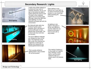 Secondary Research: Lights
I really enjoy hidden lighting on
furniture as it has more of Down lighting is veryfurniture as it has more of
aesthetic attraction. As you can
see on the picture the light is
hidden behind the piece of wall
The light is then projected
against the surrounding walls.
Although it gives less light then
effective as it could light up
my piece of furniture as well
as give it a nice mood light
without blinding the
consumer.
Although it gives less light then
direct lighting, it is more
attractive and goes well with the
environment.
By hiding the light within the
f it it i d
Back lighting
Down lighting
Up lighting is very
useful to decorate. It
furniture it gives a good
aesthetic side to the piece of
furniture although it is less
efficient then normal light. The
furniture also has more than
one function.
will be very difficult to
use this method for my
product as the area I
have to work with is
very limited.
The use of different materials
can change the colour of the
light. The brightness of the
light is also very important as
it depends on what type of
Mood lighting
Up lighting
lighting I am looking for e.g.
reading light/ambience light.
This is purely ambience
lighting which I may consider
This method of lighting is
to focus light on a specific
Accent lighting Spot lighting
lighting which I may consider
for my end product. area. Perhaps I would
want to use the same
method to light up a
certain area of my bedside
table.
Design and Technology
g g p g g
 