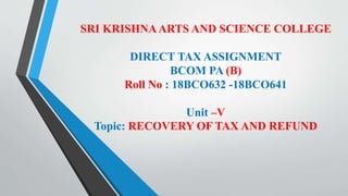 SRI KRISHNAARTS AND SCIENCE COLLEGE
DIRECT TAX ASSIGNMENT
BCOM PA (B)
Roll No : 18BCO632 -18BCO641
Unit –V
Topic: RECOVERY OF TAX AND REFUND
 