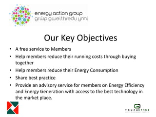 Our Key Objectives
• A free service to Members
• Help members reduce their running costs through buying
together
• Help members reduce their Energy Consumption
• Share best practice
• Provide an advisory service for members on Energy Efficiency
and Energy Generation with access to the best technology in
the market place.
 