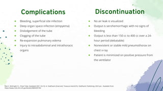 ● Bleeding, superficial site infection
● Deep organ space infection (empyema)
● Dislodgement of the tube
● Clogging of the tube
● Re-expansion pulmonary edema
● Injury to intraabdominal and intrathoracic
organs
Complications
● No air leak is visualized
● Output is serohemorrhagic with no signs of
bleeding
● Output is less than 150 cc to 400 cc over a 24-
hour period (debatable)
● Nonexistent or stable mild pneumothorax on
chest x-ray
● Patient is minimized on positive pressure from
the ventilator
Discontinuation
Ravi C, McKnight CL. Chest Tube. [Updated 2021 Oct 9]. In: StatPearls [Internet]. Treasure Island (FL): StatPearls Publishing; 2022 Jan-. Available from:
https://www.ncbi.nlm.nih.gov/books/NBK459199/
 