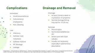 Immediate
● Small pneumothorax
● Subcutaneous
emphysema
● Pain, bleeding
Late
● Infections
● Catheter tract
metastasis
● Catheter fracture
● IPC blockage
● Leakage
Complications
Drainage
● At least 3 times a week or
in presence of symptoms
● Normal drainage timing
may last for 15–20 min
Removal
● Pleural sepsis
● Nonfunctional/defective
IPC
● Severe pain with local
cellulitis
● Usually not necessary,
especially in spontaneous
pleurodesis
Drainage and Removal
Sivagnaname, Y. , Krishnamurthy, D. , Radhakrishnan, P. , Selvam, A. M.Indwelling Pleural Catheters. In: Sandri, A., editor. Pleura - A Surgical Perspective [Internet].
London: IntechOpen; 2021 [cited 2022 Sep 15]. Available from: https://www.intechopen.com/chapters/79289 doi: 10.5772/intechopen.100645
 