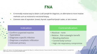 ● A minimally invasive way to obtain a cell sample for diagnosis, an alternative to more invasive
methods such as incisional or excisional biopsy.
● Common sites of aspiration: breast, thyroid, superficial lymph nodes, or skin masses
FNA
Sigmon DF, Fatima S. Fine Needle Aspiration. [Updated 2022 May 2]. In: StatPearls [Internet]. Treasure Island (FL): StatPearls Publishing; 2022 Jan-. Available from:
https://www.ncbi.nlm.nih.gov/books/NBK557486/
Indication
• Confirm suspected reactive
hyperplasia
• Diagnose a specific infection
• Diagnose a neoplastic infiltration
• Unknown primary
Contraindication
• Absolute - none
• Relative - Risk outweighs benefit
• Bleeding diathesis
• Carotid body tumour
• High risk respiratory compromise
 