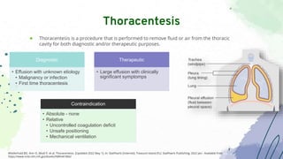 ● Thoracentesis is a procedure that is performed to remove fluid or air from the thoracic
cavity for both diagnostic and/or therapeutic purposes.
Thoracentesis
Wiederhold BD, Amr O, Modi P, et al. Thoracentesis. [Updated 2022 May 1]. In: StatPearls [Internet]. Treasure Island (FL): StatPearls Publishing; 2022 Jan-. Available from:
https://www.ncbi.nlm.nih.gov/books/NBK441866/
Diagnostic
• Effusion with unknown etiology
• Malignancy or infection
• First time thoracentesis
Therapeutic
• Large effusion with clinically
significant symptomps
Contraindication
• Absolute - none
• Relative
• Uncontrolled coagulation deficit
• Unsafe positioning
• Mechanical ventilation
 