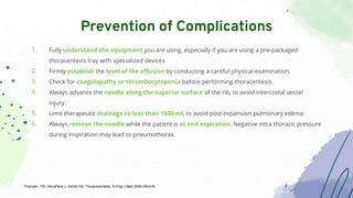 1. Fully understand the equipment you are using, especially if you are using a pre-packaged
thoracentesis tray with specialized devices.
2. Firmly establish the level of the effusion by conducting a careful physical examination.
3. Check for coagulopathy or thrombocytopenia before performing thoracentesis.
4. Always advance the needle along the superior surface of the rib, to avoid intercostal vessel
injury.
5. Limit therapeutic drainage to less than 1500 ml, to avoid post expansion pulmonary edema.
6. Always remove the needle while the patient is at end expiration. Negative intra thoracic pressure
during inspiration may lead to pneumothorax.
Prevention of Complications
Thomsen TW, DeLaPena J, Setnik GS. Thoracocentesis. N Engl J Med 2006;355:e16.
 