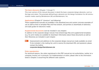 CD_Manual_E_Teil1_RL

17.5.2002 10:09 Uhr

Seite 2

Menu | Introduction |

The basic elements (Chapter 1 through 7)
This main section of the manual discusses in detail the basic corporate design elements, such as
the logo and colors. The precisely defined basic elements are the design foundation for all communication media used by Bertelsmann AG and Bertelsmann, Inc.
Applications (Chapter 8 “Literature” and following)
These supplemental manuals are available in the download area and contain concrete examples of
use as well as links to template files and final artwork, and pointers to downloads of stationery
and style guides for electronic media.
Supplemental documents (can be included in any chapter)
In addition to the corporate design manual, final artwork logo files and supplemental templates
(e.g. for print media) are available for download. Information about these documents as well as
their filenames are included in each chapter.
Improvements and additions to the corporate design manual are made available via email.
To be included in the mailing list, and to receive the download URL and password, please
contact the hotline:
corporate-design@bertelsmann.de
Color reproduction
For technical reasons, the colors reproduced in this PDF manual are not authoritative, neither on a
computer monitor nor in printouts. For implementation of colors, please refer to the information
listed in Chapter 2 concerning the different color systems.

next page

 